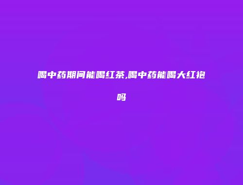 喝中药期间能喝红茶,喝中药能喝大红袍吗