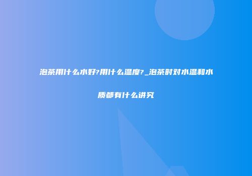 泡茶用什么水好?用什么温度?_泡茶时对水温和水质都有什么讲究