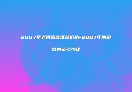 2007年老班章普洱茶价格-2007年的班章古茶多少钱