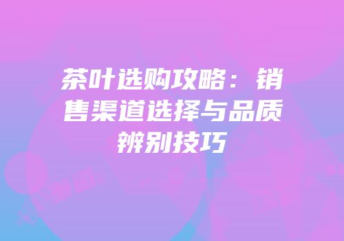 茶叶选购攻略：销售渠道选择与品质辨别技巧