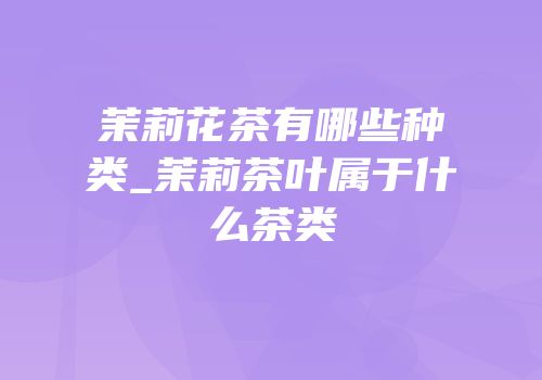 茉莉花茶有哪些种类_茉莉茶叶属于什么茶类