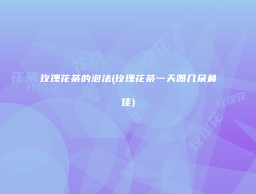 玫瑰花茶的泡法(玫瑰花茶一天喝几朵最佳)