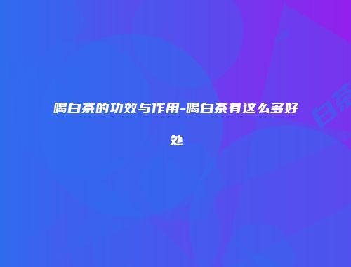 喝白茶的功效与作用-喝白茶有这么多好处