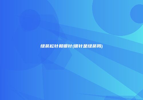 绿茶松针和银针(银针是绿茶吗)