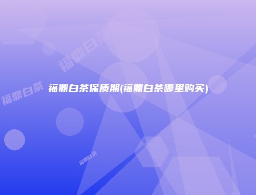 福鼎白茶保质期(福鼎白茶哪里购买)