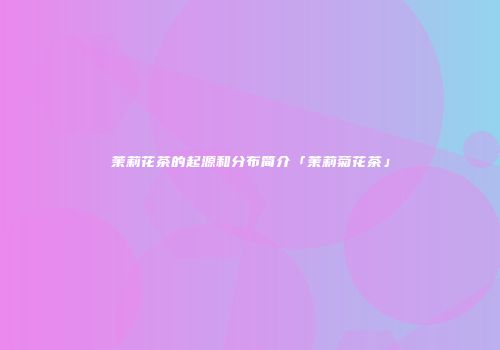 茉莉花茶的起源和分布简介「茉莉菊花茶」