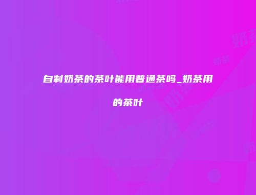 自制奶茶的茶叶能用普通茶吗_奶茶用的茶叶