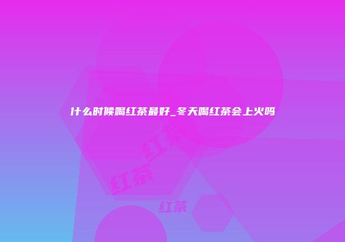 什么时候喝红茶最好_冬天喝红茶会上火吗