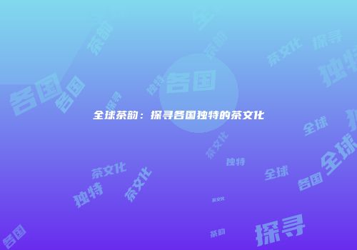 全球茶韵：探寻各国独特的茶文化