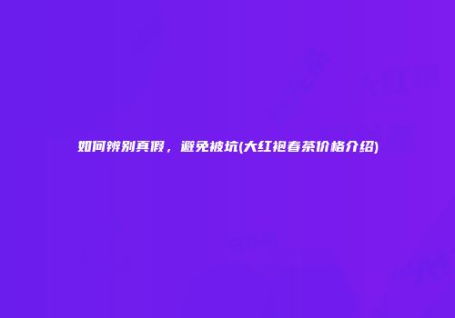 如何辨别真假，避免被坑(大红袍春茶价格介绍)