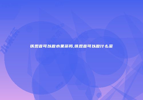 铁观音可以做水果茶吗,铁观音可以做什么菜