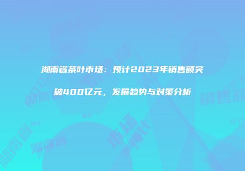 湖南省茶叶市场：预计2023年销售额突破400亿元，发展趋势与对策分析