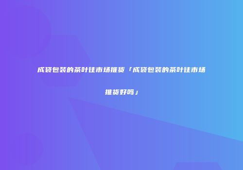 成袋包装的茶叶往市场推货「成袋包装的茶叶往市场推货好吗」