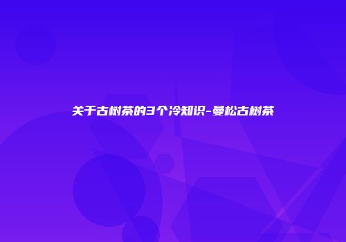关于古树茶的3个冷知识-曼松古树茶