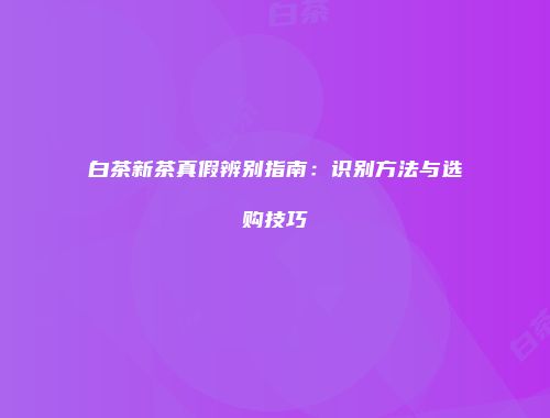 白茶新茶真假辨别指南：识别方法与选购技巧