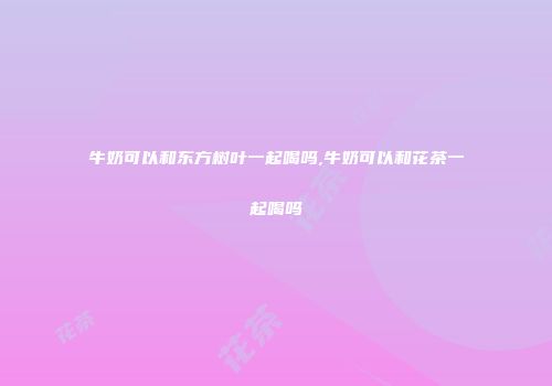 牛奶可以和东方树叶一起喝吗,牛奶可以和花茶一起喝吗