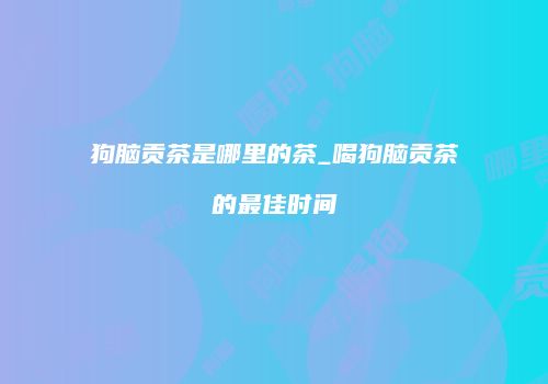 狗脑贡茶是哪里的茶_喝狗脑贡茶的最佳时间