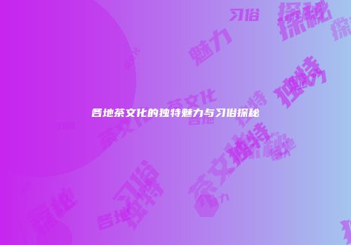 各地茶文化的独特魅力与习俗探秘