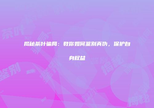 揭秘茶叶骗局：教你如何鉴别真伪，保护自身权益