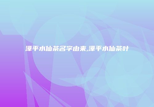 漳平水仙茶名字由来,漳平水仙茶叶