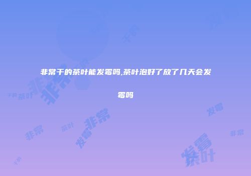 非常干的茶叶能发霉吗,茶叶泡好了放了几天会发霉吗