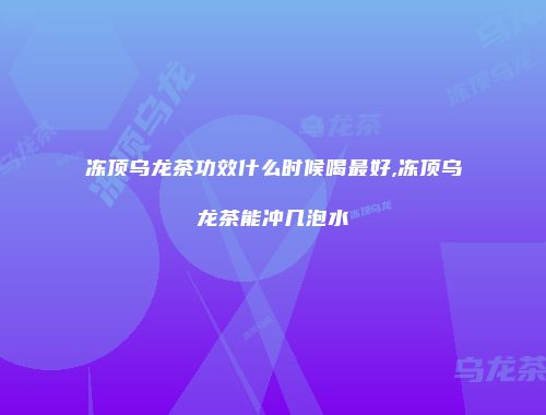 冻顶乌龙茶功效什么时候喝最好,冻顶乌龙茶能冲几泡水