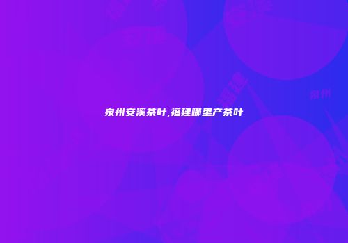泉州安溪茶叶,福建哪里产茶叶