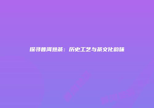 探寻普洱熟茶：历史工艺与茶文化韵味