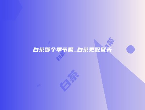 白茶哪个季节喝_白茶更配夏天