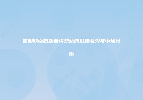昆明颠南古韵普洱熟茶的价格趋势与市场分析