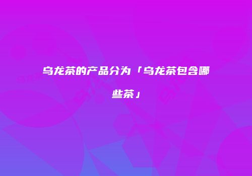 乌龙茶的产品分为「乌龙茶包含哪些茶」