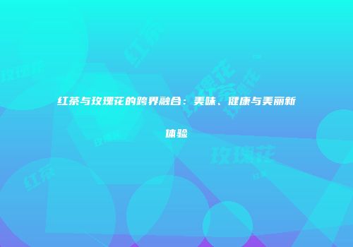 红茶与玫瑰花的跨界融合：美味、健康与美丽新体验