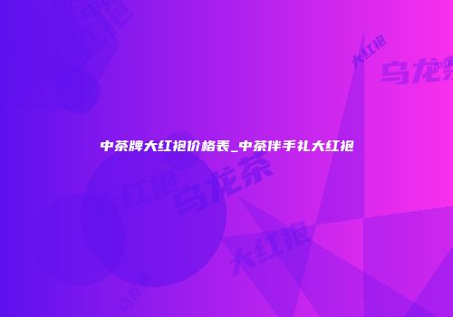 中茶牌大红袍价格表_中茶伴手礼大红袍