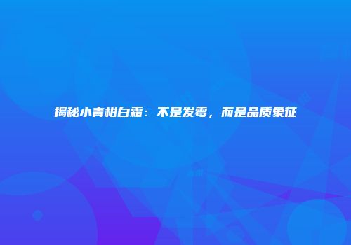 揭秘小青柑白霜：不是发霉，而是品质象征