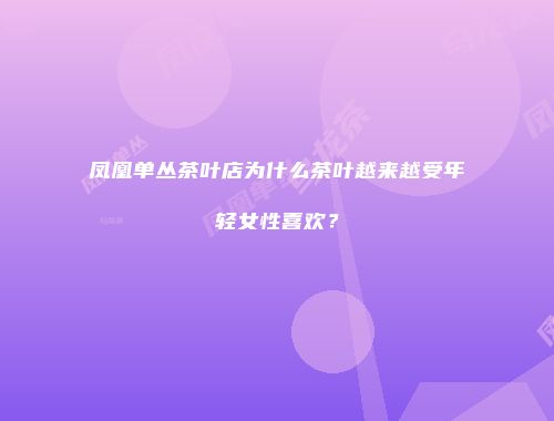 凤凰单丛茶叶店为什么茶叶越来越受年轻女性喜欢？