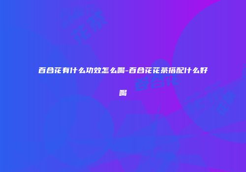 百合花有什么功效怎么喝-百合花花茶搭配什么好喝