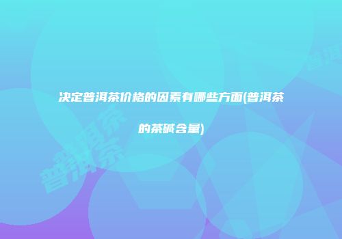 决定普洱茶价格的因素有哪些方面(普洱茶的茶碱含量)