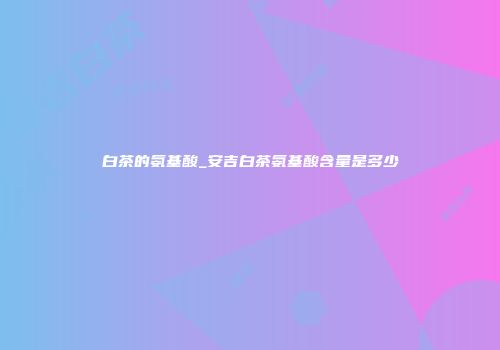 白茶的氨基酸_安吉白茶氨基酸含量是多少