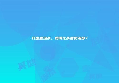 开壶壶泡茶，如何让茶香更浓郁？