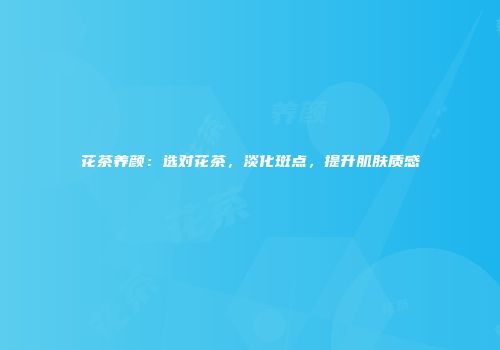 花茶养颜：选对花茶，淡化斑点，提升肌肤质感