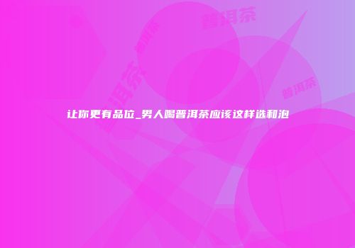 让你更有品位_男人喝普洱茶应该这样选和泡