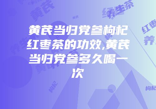 黄芪当归党参枸杞红枣茶的功效,黄芪当归党参多久喝一次
