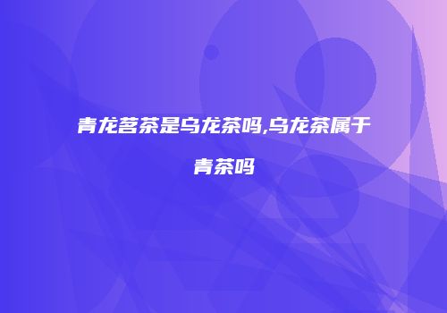 青龙茗茶是乌龙茶吗,乌龙茶属于青茶吗