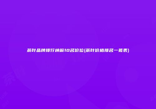 茶叶品牌排行榜前10名价位(茶叶价格排名一览表)