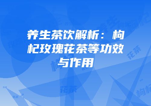 养生茶饮解析：枸杞玫瑰花茶等功效与作用