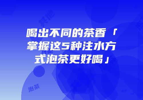喝出不同的茶香「掌握这5种注水方式泡茶更好喝」