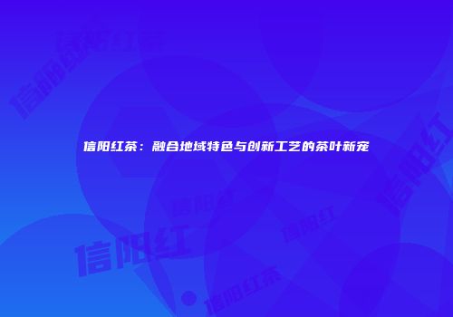信阳红茶：融合地域特色与创新工艺的茶叶新宠