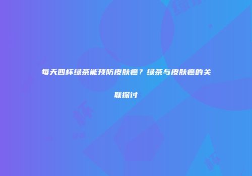 每天四杯绿茶能预防皮肤癌？绿茶与皮肤癌的关联探讨