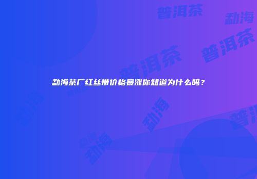 勐海茶厂红丝带价格暴涨你知道为什么吗？