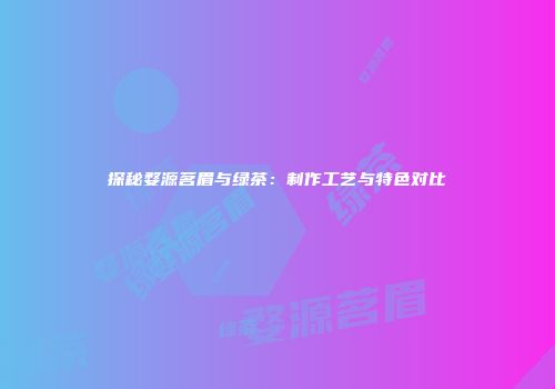 探秘婺源茗眉与绿茶：制作工艺与特色对比